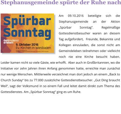 Stephanusgemeinde sprte der Ruhe nach  Am 09.10.2016 beteiligte sich die Stephanusgemeinde an der Aktion Sprbar Sonntag. Regelmige Gottesdienstbesucher waren an diesem Tag aufgefordert,  Freunde, Bekannte und Kollegen einzuladen, die sonst nicht am Gemeindeleben teilnehmen oder vielleicht noch nie eine Kirche besucht haben. Leider kamen nicht so viele Gste, wie erhofft.  Aber auch in Grobritannien, wo die Initiative vor zehn Jahren ihren Anfang genommen hatte, erreichte man zunchst nur wenige Menschen. Mittlerweile verzeichnet man dort jedoch an einem Back to Church Sunday bis zu 77.000 zustzliche Gottesdienstbesucher. Gut Ding braucht Weil, sagt der Volksmund in so einem Fall und leitet damit direkt zum Thema des Gottesdienstes. Am Sprbar Sonntag ging es um Ruhe.