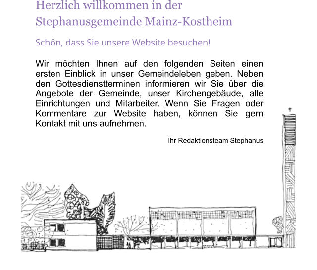 Herzlich willkommen in der Stephanusgemeinde Mainz-Kostheim Schn, dass Sie unsere Website besuchen! Wir mchten Ihnen auf den folgenden Seiten einen ersten Einblick in unser Gemeindeleben geben. Neben den Gottesdienstterminen informieren wir Sie ber die Angebote der Gemeinde, unser Kirchengebude, alle Einrichtungen und Mitarbeiter. Wenn Sie Fragen oder Kommentare zur Website haben, knnen Sie gern Kontakt mit uns aufnehmen. Ihr Redaktionsteam Stephanus