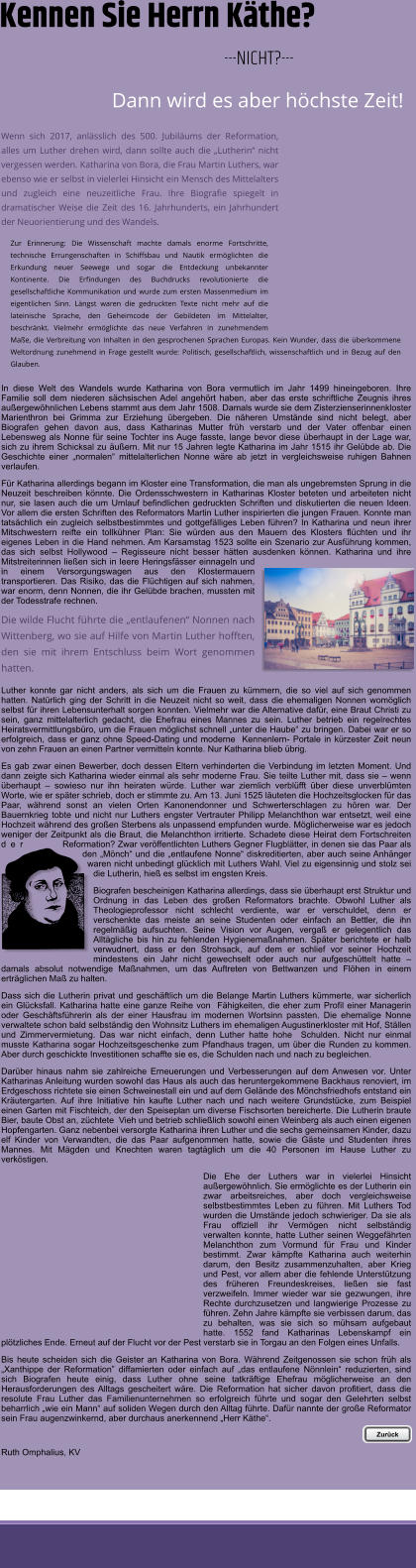 Wenn sich 2017, anlsslich des 500. Jubilums der Reformation, alles um Luther drehen wird, dann sollte auch die Lutherin nicht vergessen werden. Katharina von Bora, die Frau Martin Luthers, war ebenso wie er selbst in vielerlei Hinsicht ein Mensch des Mittelalters und zugleich eine neuzeitliche Frau. Ihre Biografie spiegelt in dramatischer Weise die Zeit des 16. Jahrhunderts, ein Jahrhundert der Neuorientierung und des Wandels. Zur Erinnerung: Die Wissenschaft machte damals enorme Fortschritte, technische Errungenschaften in Schiffsbau und Nautik ermglichten die Erkundung neuer Seewege und sogar die Entdeckung unbekannter Kontinente. Die Erfindungen des Buchdrucks revolutionierte die gesellschaftliche Kommunikation und wurde zum ersten Massenmedium im eigentlichen Sinn. Lngst waren die gedruckten Texte nicht mehr auf die lateinische Sprache, den Geheimcode der Gebildeten im Mittelalter, beschrnkt. Vielmehr ermglichte das neue Verfahren in zunehmendem Mae, die Verbreitung von Inhalten in den gesprochenen Sprachen Europas. Kein Wunder, dass die berkommene Weltordnung zunehmend in Frage gestellt wurde: Politisch, gesellschaftlich, wissenschaftlich und in Bezug auf den Glauben.  In diese Welt des Wandels wurde Katharina von Bora vermutlich im Jahr 1499 hineingeboren. Ihre Familie soll dem niederen schsischen Adel angehrt haben, aber das erste schriftliche Zeugnis ihres auergewhnlichen Lebens stammt aus dem Jahr 1508. Damals wurde sie dem Zisterzienserinnenkloster Marienthron bei Grimma zur Erziehung bergeben. Die nheren Umstnde sind nicht belegt, aber Biografen gehen davon aus, dass Katharinas Mutter frh verstarb und der Vater offenbar einen Lebensweg als Nonne fr seine Tochter ins Auge fasste, lange bevor diese berhaupt in der Lage war, sich zu ihrem Schicksal zu uern. Mit nur 15 Jahren legte Katharina im Jahr 1515 ihr Gelbde ab. Die Geschichte einer normalen mittelalterlichen Nonne wre ab jetzt in vergleichsweise ruhigen Bahnen verlaufen. Fr Katharina allerdings begann im Kloster eine Transformation, die man als ungebremsten Sprung in die Neuzeit beschreiben knnte. Die Ordensschwestern in Katharinas Kloster beteten und arbeiteten nicht nur, sie lasen auch die um Umlauf befindlichen gedruckten Schriften und diskutierten die neuen Ideen. Vor allem die ersten Schriften des Reformators Martin Luther inspirierten die jungen Frauen. Konnte man tatschlich ein zugleich selbstbestimmtes und gottgeflliges Leben fhren? In Katharina und neun ihrer Mitschwestern reifte ein tollkhner Plan: Sie wrden aus den Mauern des Klosters flchten und ihr eigenes Leben in die Hand nehmen. Am Karsamstag 1523 sollte ein Szenario zur Ausfhrung kommen, das sich selbst Hollywood  Regisseure nicht besser htten ausdenken knnen. Katharina und ihre Mitstreiterinnen lieen sich in leere Heringsfsser einnageln und in einem Versorgungswagen aus den Klostermauern transportieren. Das Risiko, das die Flchtigen auf sich nahmen, war enorm, denn Nonnen, die ihr Gelbde brachen, mussten mit der Todesstrafe rechnen.  Die wilde Flucht fhrte die entlaufenen Nonnen nach Wittenberg, wo sie auf Hilfe von Martin Luther hofften, den sie mit ihrem Entschluss beim Wort genommen hatten.  Luther konnte gar nicht anders, als sich um die Frauen zu kmmern, die so viel auf sich genommen hatten. Natrlich ging der Schritt in die Neuzeit nicht so weit, dass die ehemaligen Nonnen womglich selbst fr ihren Lebensunterhalt sorgen konnten. Vielmehr war die Alternative dafr, eine Braut Christi zu sein, ganz mittelalterlich gedacht, die Ehefrau eines Mannes zu sein. Luther betrieb ein regelrechtes Heiratsvermittlungsbro, um die Frauen mglichst schnell unter die Haube zu bringen. Dabei war er so erfolgreich, dass er ganz ohne Speed-Dating und moderne  Kennenlern- Portale in krzester Zeit neun von zehn Frauen an einen Partner vermitteln konnte. Nur Katharina blieb brig. Es gab zwar einen Bewerber, doch dessen Eltern verhinderten die Verbindung im letzten Moment. Und dann zeigte sich Katharina wieder einmal als sehr moderne Frau. Sie teilte Luther mit, dass sie  wenn berhaupt  sowieso nur ihn heiraten wrde. Luther war ziemlich verblfft ber diese unverblmten Worte, wie er spter schrieb, doch er stimmte zu. Am 13. Juni 1525 luteten die Hochzeitsglocken fr das Paar, whrend sonst an vielen Orten Kanonendonner und Schwerterschlagen zu hren war. Der Bauernkrieg tobte und nicht nur Luthers engster Vertrauter Philipp Melanchthon war entsetzt, weil eine Hochzeit whrend des groen Sterbens als unpassend empfunden wurde. Mglicherweise war es jedoch weniger der Zeitpunkt als die Braut, die Melanchthon irritierte. Schadete diese Heirat dem Fortschreiten der Reformation? Zwar verffentlichten Luthers Gegner Flugbltter, in denen sie das Paar als den Mnch und die entlaufene Nonne diskreditierten, aber auch seine Anhnger waren nicht unbedingt glcklich mit Luthers Wahl. Viel zu eigensinnig und stolz sei die Lutherin, hie es selbst im engsten Kreis.  Biografen bescheinigen Katharina allerdings, dass sie berhaupt erst Struktur und Ordnung in das Leben des groen Reformators brachte. Obwohl Luther als Theologieprofessor nicht schlecht verdiente, war er verschuldet, denn er verschenkte das meiste an seine Studenten oder einfach an Bettler, die ihn regelmig aufsuchten. Seine Vision vor Augen, verga er gelegentlich das Alltgliche bis hin zu fehlenden Hygienemanahmen. Spter berichtete er halb verwudnert, dass er den Strohsack, auf dem er schlief vor seiner Hochzeit mindestens ein Jahr nicht gewechselt oder auch nur aufgeschttelt hatte  damals absolut notwendige Manahmen, um das Auftreten von Bettwanzen und Flhen in einem ertrglichen Ma zu halten.   Dass sich die Lutherin privat und geschftlich um die Belange Martin Luthers kmmerte, war sicherlich ein Glcksfall. Katharina hatte eine ganze Reihe von  Fhigkeiten, die eher zum Profil einer Managerin oder Geschftsfhrerin als der einer Hausfrau im modernen Wortsinn passten. Die ehemalige Nonne verwaltete schon bald selbstndig den Wohnsitz Luthers im ehemaligen Augustinerkloster mit Hof, Stllen und Zimmervermietung. Das war nicht einfach, denn Luther hatte hohe  Schulden. Nicht nur einmal musste Katharina sogar Hochzeitsgeschenke zum Pfandhaus tragen, um ber die Runden zu kommen. Aber durch geschickte Investitionen schaffte sie es, die Schulden nach und nach zu begleichen. Darber hinaus nahm sie zahlreiche Erneuerungen und Verbesserungen auf dem Anwesen vor. Unter Katharinas Anleitung wurden sowohl das Haus als auch das heruntergekommene Backhaus renoviert, im Erdgeschoss richtete sie einen Schweinestall ein und auf dem Gelnde des Mnchsfriedhofs entstand ein Krutergarten. Auf ihre Initiative hin kaufte Luther nach und nach weitere Grundstcke, zum Beispiel einen Garten mit Fischteich, der den Speiseplan um diverse Fischsorten bereicherte. Die Lutherin braute Bier, baute Obst an, zchtete  Vieh und betrieb schlielich sowohl einen Weinberg als auch einen eigenen Hopfengarten. Ganz nebenbei versorgte Katharina ihren Luther und die sechs gemeinsamen Kinder, dazu elf Kinder von Verwandten, die das Paar aufgenommen hatte, sowie die Gste und Studenten ihres Mannes. Mit Mgden und Knechten waren tagtglich um die 40 Personen im Hause Luther zu verkstigen.  Die Ehe der Luthers war in vielerlei Hinsicht auergewhnlich. Sie ermglichte es der Lutherin ein zwar arbeitsreiches, aber doch vergleichsweise selbstbestimmtes Leben zu fhren. Mit Luthers Tod wurden die Umstnde jedoch schwieriger. Da sie als Frau offiziell ihr Vermgen nicht selbstndig verwalten konnte, hatte Luther seinen Weggefhrten Melanchthon zum Vormund fr Frau und Kinder bestimmt. Zwar kmpfte Katharina auch weiterhin darum, den Besitz zusammenzuhalten, aber Krieg und Pest, vor allem aber die fehlende Untersttzung des frheren Freundeskreises, lieen sie fast verzweifeln. Immer wieder war sie gezwungen, ihre Rechte durchzusetzen und langwierige Prozesse zu fhren. Zehn Jahre kmpfte sie verbissen darum, das zu behalten, was sie sich so mhsam aufgebaut hatte. 1552 fand Katharinas Lebenskampf ein pltzliches Ende. Erneut auf der Flucht vor der Pest verstarb sie in Torgau an den Folgen eines Unfalls.   Bis heute scheiden sich die Geister an Katharina von Bora. Whrend Zeitgenossen sie schon frh als Xanthippe der Reformation diffamierten oder einfach auf das entlaufene Nnnlein reduzierten, sind sich Biografen heute einig, dass Luther ohne seine tatkrftige Ehefrau mglicherweise an den Herausforderungen des Alltags gescheitert wre. Die Reformation hat sicher davon profitiert, dass die resolute Frau Luther das Familienunternehmen so erfolgreich fhrte und sogar den Gelehrten selbst beharrlich wie ein Mann auf soliden Wegen durch den Alltag fhrte. Dafr nannte der groe Reformator sein Frau augenzwinkernd, aber durchaus anerkennend Herr Kthe.   Ruth Omphalius, KV   Kennen Sie Herrn Kthe?  ---NICHT?---  Dann wird es aber hchste Zeit! Zurck  Zurck