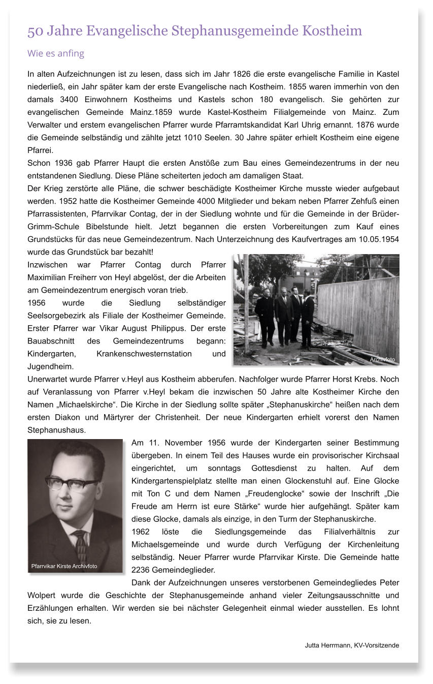 50 Jahre Evangelische Stephanusgemeinde Kostheim Wie es anfing In alten Aufzeichnungen ist zu lesen, dass sich im Jahr 1826 die erste evangelische Familie in Kastel niederlie, ein Jahr spter kam der erste Evangelische nach Kostheim. 1855 waren immerhin von den damals 3400 Einwohnern Kostheims und Kastels schon 180 evangelisch. Sie gehrten zur evangelischen Gemeinde Mainz.1859 wurde Kastel-Kostheim Filialgemeinde von Mainz. Zum Verwalter und erstem evangelischen Pfarrer wurde Pfarramtskandidat Karl Uhrig ernannt. 1876 wurde die Gemeinde selbstndig und zhlte jetzt 1010 Seelen. 30 Jahre spter erhielt Kostheim eine eigene Pfarrei. Schon 1936 gab Pfarrer Haupt die ersten Anste zum Bau eines Gemeindezentrums in der neu entstandenen Siedlung. Diese Plne scheiterten jedoch am damaligen Staat.  Der Krieg zerstrte alle Plne, die schwer beschdigte Kostheimer Kirche musste wieder aufgebaut werden. 1952 hatte die Kostheimer Gemeinde 4000 Mitglieder und bekam neben Pfarrer Zehfu einen Pfarrassistenten, Pfarrvikar Contag, der in der Siedlung wohnte und fr die Gemeinde in der Brder-Grimm-Schule Bibelstunde hielt. Jetzt begannen die ersten Vorbereitungen zum Kauf eines Grundstcks fr das neue Gemeindezentrum. Nach Unterzeichnung des Kaufvertrages am 10.05.1954 wurde das Grundstck bar bezahlt! Inzwischen war Pfarrer Contag durch Pfarrer Maximilian Freiherr von Heyl abgelst, der die Arbeiten am Gemeindezentrum energisch voran trieb.  1956 wurde die Siedlung selbstndiger Seelsorgebezirk als Filiale der Kostheimer Gemeinde. Erster Pfarrer war Vikar August Philippus. Der erste Bauabschnitt des Gemeindezentrums begann: Kindergarten, Krankenschwesternstation und Jugendheim.  Unerwartet wurde Pfarrer v.Heyl aus Kostheim abberufen. Nachfolger wurde Pfarrer Horst Krebs. Noch auf Veranlassung von Pfarrer v.Heyl bekam die inzwischen 50 Jahre alte Kostheimer Kirche den Namen Michaelskirche. Die Kirche in der Siedlung sollte spter Stephanuskirche heien nach dem ersten Diakon und Mrtyrer der Christenheit. Der neue Kindergarten erhielt vorerst den Namen Stephanushaus.  Am 11. November 1956 wurde der Kindergarten seiner Bestimmung bergeben. In einem Teil des Hauses wurde ein provisorischer Kirchsaal eingerichtet, um sonntags Gottesdienst zu halten. Auf dem Kindergartenspielplatz stellte man einen Glockenstuhl auf. Eine Glocke mit Ton C und dem Namen Freudenglocke sowie der Inschrift Die Freude am Herrn ist eure Strke wurde hier aufgehngt. Spter kam diese Glocke, damals als einzige, in den Turm der Stephanuskirche. 1962 lste die Siedlungsgemeinde das Filialverhltnis zur Michaelsgemeinde und wurde durch Verfgung der Kirchenleitung selbstndig. Neuer Pfarrer wurde Pfarrvikar Kirste. Die Gemeinde hatte 2236 Gemeindeglieder.      Dank der Aufzeichnungen unseres verstorbenen Gemeindegliedes Peter Wolpert wurde die Geschichte der Stephanusgemeinde anhand vieler Zeitungsausschnitte und Erzhlungen erhalten. Wir werden sie bei nchster Gelegenheit einmal wieder ausstellen. Es lohnt sich, sie zu lesen.                      Jutta Herrmann, KV-Vorsitzende  Pfarrvikar Kirste Archivfoto Archivfoto
