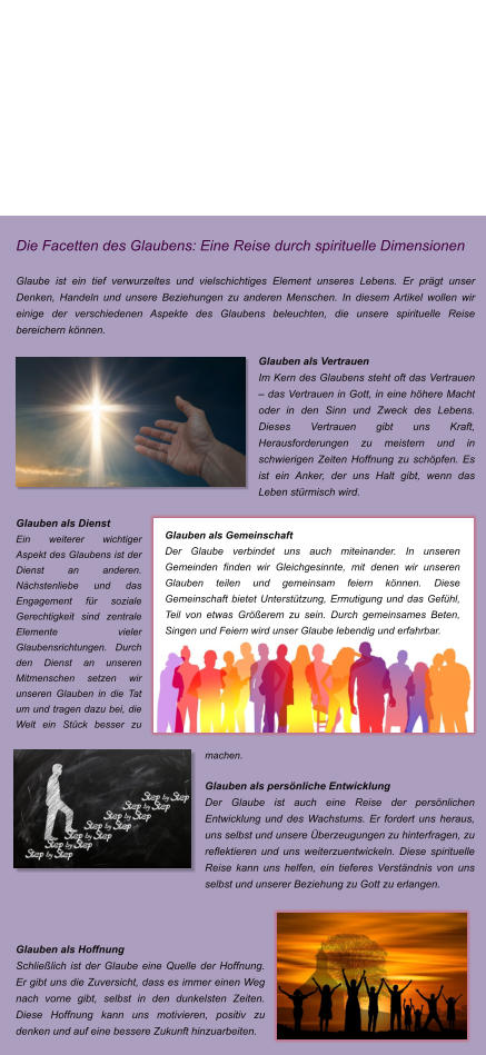 Die Facetten des Glaubens: Eine Reise durch spirituelle Dimensionen  Glaube ist ein tief verwurzeltes und vielschichtiges Element unseres Lebens. Er prgt unser Denken, Handeln und unsere Beziehungen zu anderen Menschen. In diesem Artikel wollen wir einige der verschiedenen Aspekte des Glaubens beleuchten, die unsere spirituelle Reise bereichern knnen.  Glauben als Vertrauen Im Kern des Glaubens steht oft das Vertrauen  das Vertrauen in Gott, in eine hhere Macht oder in den Sinn und Zweck des Lebens. Dieses Vertrauen gibt uns Kraft, Herausforderungen zu meistern und in schwierigen Zeiten Hoffnung zu schpfen. Es ist ein Anker, der uns Halt gibt, wenn das Leben strmisch wird.  Glauben als Dienst Ein weiterer wichtiger Aspekt des Glaubens ist der Dienst an anderen. Nchstenliebe und das Engagement fr soziale Gerechtigkeit sind zentrale Elemente vieler Glaubensrichtungen. Durch den Dienst an unseren Mitmenschen setzen wir unseren Glauben in die Tat um und tragen dazu bei, die Welt ein Stck besser zu machen.  Glauben als persnliche Entwicklung Der Glaube ist auch eine Reise der persnlichen Entwicklung und des Wachstums. Er fordert uns heraus, uns selbst und unsere berzeugungen zu hinterfragen, zu reflektieren und uns weiterzuentwickeln. Diese spirituelle Reise kann uns helfen, ein tieferes Verstndnis von uns selbst und unserer Beziehung zu Gott zu erlangen.    Glauben als Hoffnung Schlielich ist der Glaube eine Quelle der Hoffnung. Er gibt uns die Zuversicht, dass es immer einen Weg nach vorne gibt, selbst in den dunkelsten Zeiten. Diese Hoffnung kann uns motivieren, positiv zu denken und auf eine bessere Zukunft hinzuarbeiten.    Glauben als Gemeinschaft Der Glaube verbindet uns auch miteinander. In unseren Gemeinden finden wir Gleichgesinnte, mit denen wir unseren Glauben teilen und gemeinsam feiern knnen. Diese Gemeinschaft bietet Untersttzung, Ermutigung und das Gefhl, Teil von etwas Grerem zu sein. Durch gemeinsames Beten, Singen und Feiern wird unser Glaube lebendig und erfahrbar.