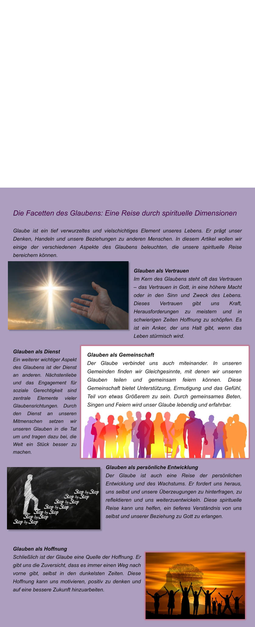 Die Facetten des Glaubens: Eine Reise durch spirituelle Dimensionen  Glaube ist ein tief verwurzeltes und vielschichtiges Element unseres Lebens. Er prgt unser Denken, Handeln und unsere Beziehungen zu anderen Menschen. In diesem Artikel wollen wir einige der verschiedenen Aspekte des Glaubens beleuchten, die unsere spirituelle Reise bereichern knnen.  Glauben als Vertrauen Im Kern des Glaubens steht oft das Vertrauen  das Vertrauen in Gott, in eine hhere Macht oder in den Sinn und Zweck des Lebens. Dieses Vertrauen gibt uns Kraft, Herausforderungen zu meistern und in schwierigen Zeiten Hoffnung zu schpfen. Es ist ein Anker, der uns Halt gibt, wenn das Leben strmisch wird.  Glauben als Dienst Ein weiterer wichtiger Aspekt des Glaubens ist der Dienst an anderen. Nchstenliebe und das Engagement fr soziale Gerechtigkeit sind zentrale Elemente vieler Glaubensrichtungen. Durch den Dienst an unseren Mitmenschen setzen wir unseren Glauben in die Tat um und tragen dazu bei, die Welt ein Stck besser zu machen.  Glauben als persnliche Entwicklung Der Glaube ist auch eine Reise der persnlichen Entwicklung und des Wachstums. Er fordert uns heraus, uns selbst und unsere berzeugungen zu hinterfragen, zu reflektieren und uns weiterzuentwickeln. Diese spirituelle Reise kann uns helfen, ein tieferes Verstndnis von uns selbst und unserer Beziehung zu Gott zu erlangen.    Glauben als Hoffnung Schlielich ist der Glaube eine Quelle der Hoffnung. Er gibt uns die Zuversicht, dass es immer einen Weg nach vorne gibt, selbst in den dunkelsten Zeiten. Diese Hoffnung kann uns motivieren, positiv zu denken und auf eine bessere Zukunft hinzuarbeiten.    Glauben als Gemeinschaft Der Glaube verbindet uns auch miteinander. In unseren Gemeinden finden wir Gleichgesinnte, mit denen wir unseren Glauben teilen und gemeinsam feiern knnen. Diese Gemeinschaft bietet Untersttzung, Ermutigung und das Gefhl, Teil von etwas Grerem zu sein. Durch gemeinsames Beten, Singen und Feiern wird unser Glaube lebendig und erfahrbar.
